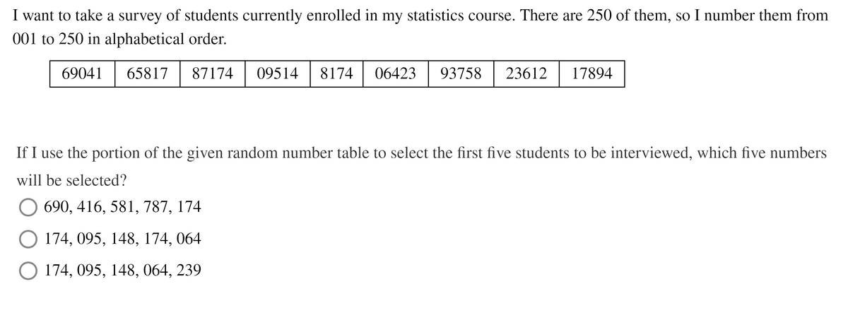 I want to take a survey of students currently enrolled in my statistics course. There are 250 of them, so I number them from
001 to 250 in alphabetical order.
69041
65817
87174
09514
8174
06423
93758 | 23612
17894
If I use the portion of the given random number table to select the first five students to be interviewed, which five numbers
will be selected?
690, 416, 581, 787, 174
O 174, 095, 148, 174, 064
O 174, 095, 148, 064, 239
