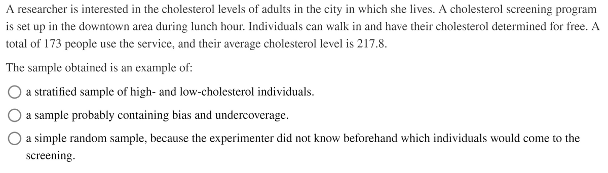 A researcher is interested in the cholesterol levels of adults in the city in which she lives. A cholesterol screening program
is set up in the downtown area during lunch hour. Individuals can walk in and have their cholesterol determined for free. A
total of 173 people use the service, and their average cholesterol level is 217.8.
The sample obtained is an example of:
a stratified sample of high- and low-cholesterol individuals.
a sample probably containing bias and undercoverage.
O a simple random sample, because the experimenter did not know beforehand which individuals would come to the
screening.
