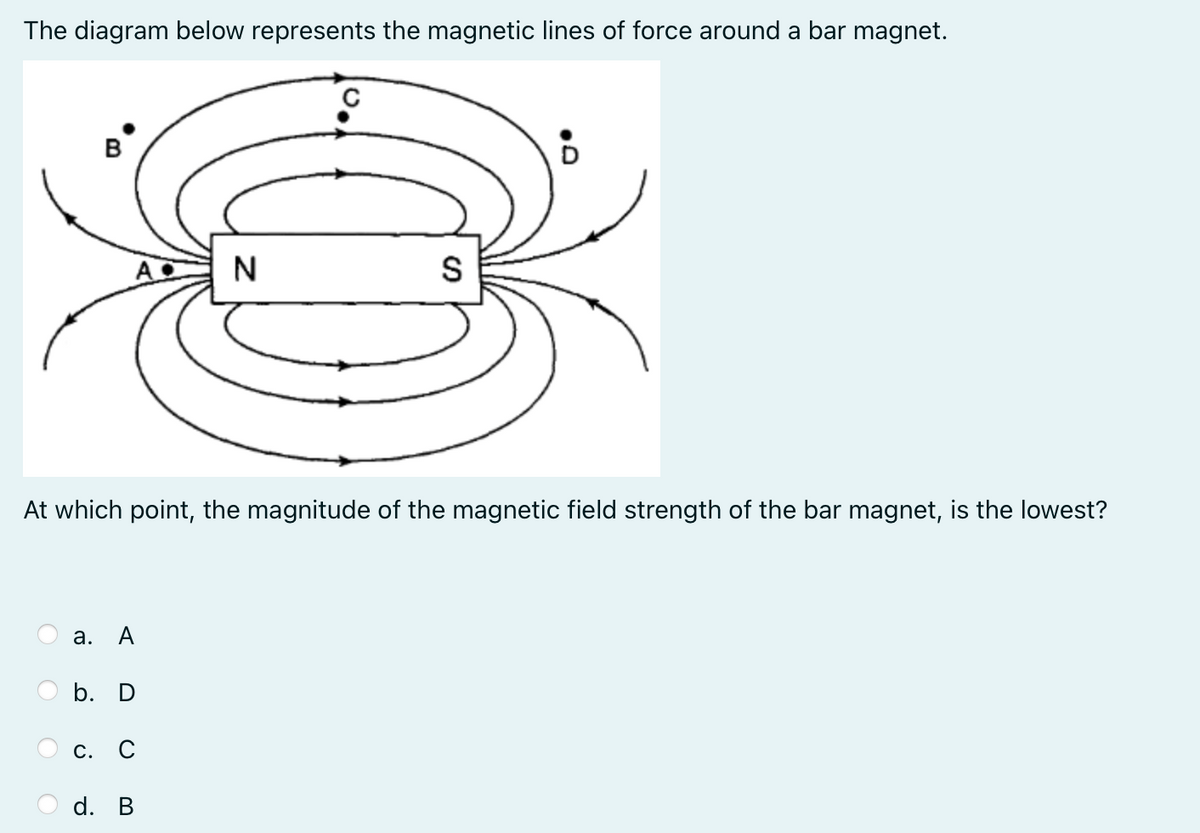 The diagram below represents the magnetic lines of force around a bar magnet.
B
A
S
At which point, the magnitude of the magnetic field strength of the bar magnet, is the lowest?
а.
A
b. D
С. С
d. B
