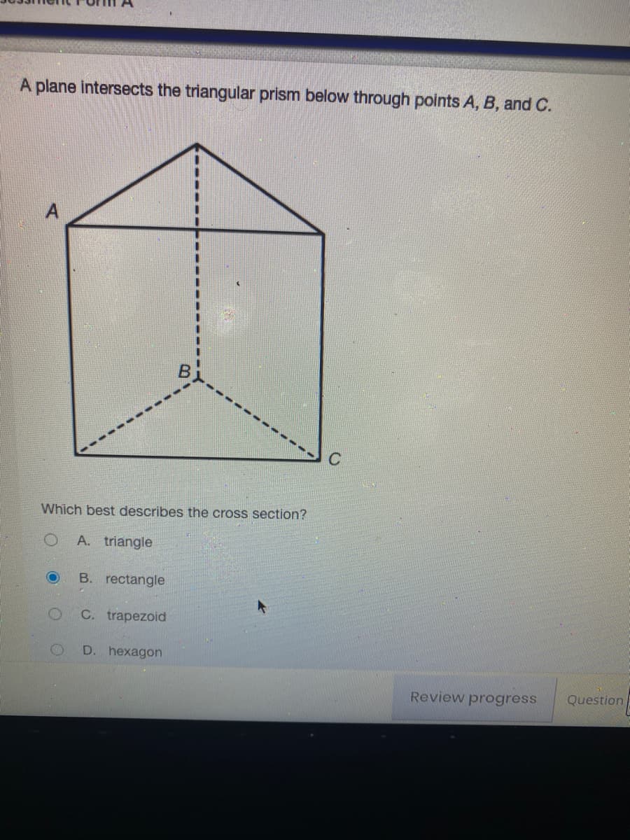 A plane intersects the triangular prism below through points A, B, and C.
B
Which best describes the cross section?
A. triangle
B. rectangle
C. trapezoid
D. hexagon
Review progress
Question
