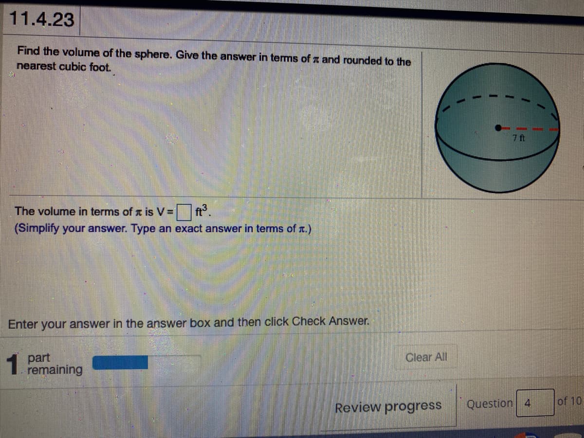 11.4.23
Find the volume of the sphere. Give the answer in terms of a and rounded to the
nearest cubic foot
7 ft
The volume in terms of x is V=
(Simplify your answer. Type an exact answer in terms of r.)
Enter your answer in the answer box and then click Check Answer.
1 part
remaining
Clear All
Review progress
Question 4
of 10
