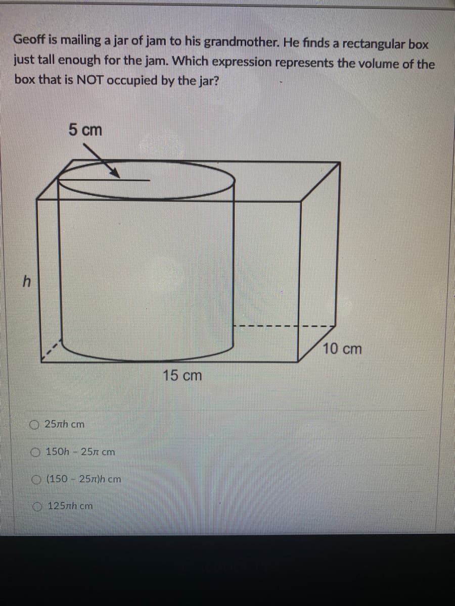 Geoff is mailing a jar of jam to his grandmother. He finds a rectangular box
just tall enough for the jam. Which expression represents the volume of the
box that is NOT occupied by the jar?
5 cm
10 cm
15 cm
О 25лh ст
O 150h - 25n cm
O (150 257)h cm
O 125nh cm
