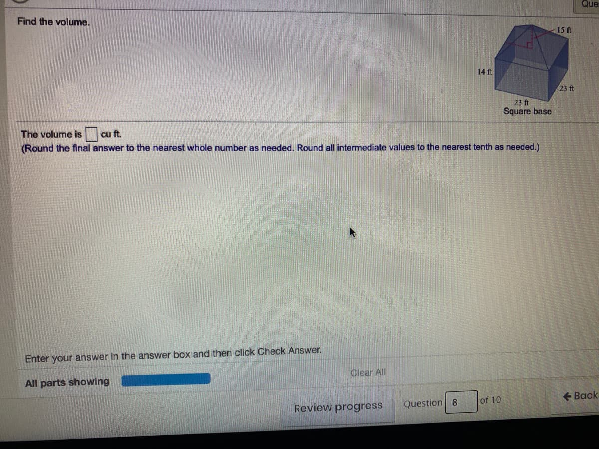 Que
Find the volume.
-15 ft
14 ft
23 ft
23 ft
Square base
The volume is
(Round the final answer to the nearest whole number as needed. Round all intermediate values to the nearest tenth as needed.)
cu ft.
Enter your answer in the answer box and then click Check Answer.
Clear All
All parts showing
+ Back
Question 8
of 10
Review progress
