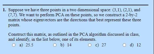 1. Suppose we have three points in a two dimensional space: (3,1), (2,1), and
(7,7). We want to perform PCA on these points, so we construct a 2-by-2
matrix whose eigenvectors are the directions that best represent these three
points.
Construct this matrix, as outlined in the PCA algorithm discussed in class,
and identify, in the list below, one of its elements.
a) 25.5
O b) 14
O c) 27
d) 12
