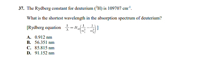 37. The Rydberg constant for deuterium (²H) is 109707 cm'.
What is the shortest wavelength in the absorption spectrum of deuterium?
[Rydberg equation -E
1
A. 0.912 nm
B. 56.351 nm
C. 85.815 nm
D. 91.152 nm
