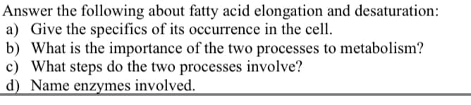 Answer the following about fatty acid elongation and desaturation:
a) Give the specifics of its occurrence in the cell.
b) What is the importance of the two processes to metabolism?
c) What steps do the two processes involve?
d) Name enzymes involved.
