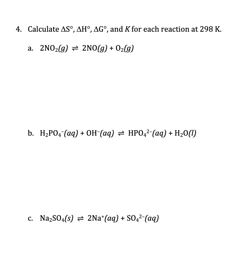 4. Calculate AS°, AH°, AG°, and K for each reaction at 298 K.
a. 2NO2(g) = 2NO(g) + O2(g)
b. H2PO4 (aq) + OH-(aq) = HPO4²-(aq) + H20(I)
c. NazSO4(s) = 2Na*(aq) + SO,2-(aq)
