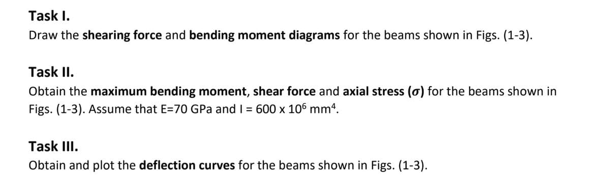 Task I.
Draw the shearing force and bending moment diagrams for the beams shown in Figs. (1-3).
Task II.
Obtain the maximum bending moment, shear force and axial stress (o) for the beams shown in
Figs. (1-3). Assume that E=70 GPa and I = 600 x 106 mm4.
Task III.
Obtain and plot the deflection curves for the beams shown in Figs. (1-3).
