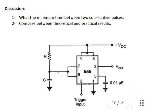 Discussion:
1- What the minimum time between two consecutive pulses.
2- Compare between theoretical and practical results.
o + Vcc
8
3
Vout
555
6
5
2
1
:0.01 uF
Trigger
input
...
ww
