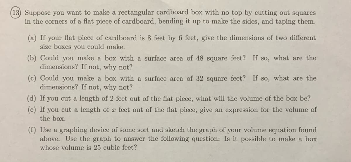 (13) Suppose you want to make a rectangular cardboard box with no top by cutting out squares
in the corners of a flat piece of cardboard, bending it up to make the sides, and taping them.
(a) If your flat piece of cardboard is 8 feet by 6 feet, give the dimensions of two different
size boxes you could make.
(b) Could you make a box with a surface area of 48 square feet? If so, what are the
dimensions? If not, why not?
(c) Could you make a box with a surface area of 32 square feet? If so, what are the
dimensions? If not, why not?
(d) If you cut a length of 2 feet out of the flat piece, what will the volume of the box be?
(e) If
you cut a length of x feet out of the flat piece, give an expression for the volume of
the box.
(f) Use a graphing device of some sort and sketch the graph of your volume equation found
above. Use the graph to answer the following question: Is it possible to make a box
whose volume is 25 cubic feet?

