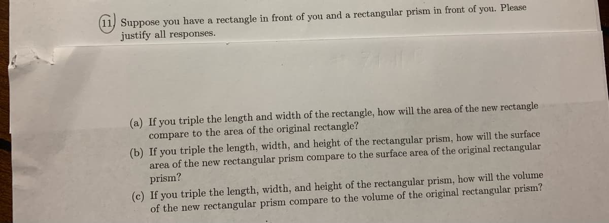 (11) Suppose you have a rectangle in front of you and a rectangular prism in front of you. Please
justify all responses.
(a) If you triple the length and width of the rectangle, how will the area of the new rectangle
compare to the area of the original rectangle?
(b) If you triple the length, width, and height of the rectangular prism, how will the surface
area of the new rectangular prism compare to the surface area of the original rectangular
prism?
(c) If you triple the length, width, and height of the rectangular prism, how will the volume
of the new rectangular prism compare to the volume of the original rectangular prism?
