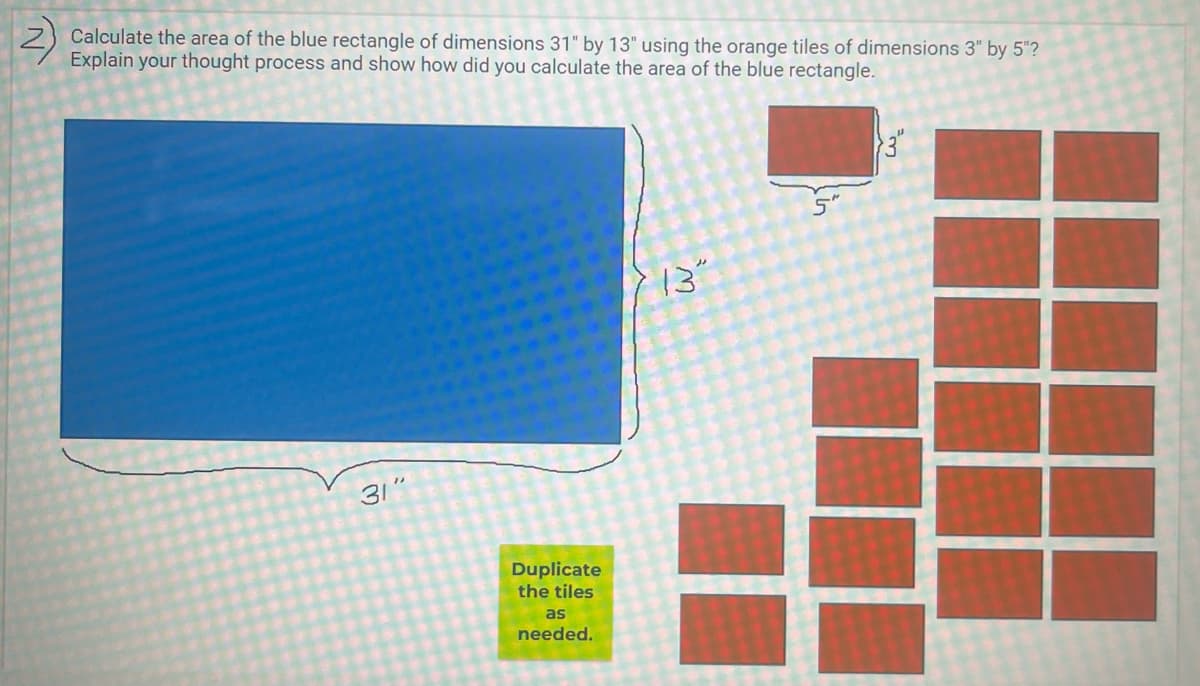 Calculate the area of the blue rectangle of dimensions 31" by 13" using the orange tiles of dimensions 3" by 5"?
Explain your thought process and show how did you calculate the area of the blue rectangle.
5"
13"
31"
Duplicate
the tiles
as
needed.
