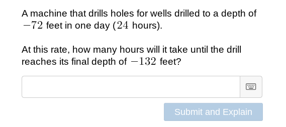 A machine that drills holes for wells drilled to a depth of
-72 feet in one day (24 hours).
At this rate, how many hours will it take until the drill
reaches its final depth of -132 feet?
Submit and Explain
