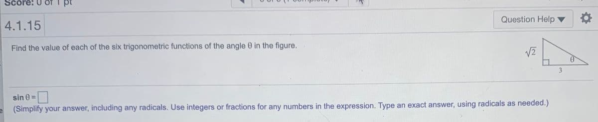 Score: U
pt
Question Help
4.1.15
Find the value of each of the six trigonometric functions of the angle 0 in the figure.
3
sin 0 =
(Simplify your answer, including any radicals. Use integers or fractions for any numbers in the expression. Type an exact answer, using radicals as needed.)
