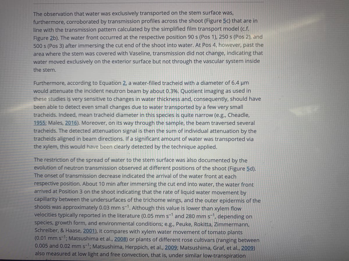 The observation that water was exclusively transported on the stem surface was,
furthermore, corroborated by transmission profiles across the shoot (Figure 5c) that are in
line with the transmission pattern calculated by the simplified film transport model (c.f.
Figure 2b). The water front occurred at the respective position 90 s (Pos 1), 250 s (Pos 2), and
500 s (Pos 3) after immersing the cut end of the shoot into water. At Pos 4, however, past the
area where the stem was covered with Vaseline, transmission did not change, indicating that
water moved exclusively on the exterior surface but not through the vascular system inside
the stem.
Furthermore, according to Equation 2, a water-filled tracheid with a diameter of 6.4 µm
would attenuate the incident neutron beam by about 0.3%. Quotient imaging as used in
these studies iŞ very sensitive to changes in water thickness and, consequently, should have
been able to detect even small changes due to water transported by a few very small
tracheids. Indeed, mean tracheid diameter in this species is quite narrow (e.g., Cheadle,
1955; Males, 2016). Moreover, on its way through the sample, the beam traversed several
tracheids. The detected attenuation signal is then the sum of individual attenuation by the
tracheids aligned in beam directions. If a significant amount of water was transported via
the xylem, this would have been clearly detected by the technique applied.
The restriction of the spread of water to the stem surface was also documented by the
evolution of neutron transmission observed at different positions of the shoot (Figure 5d).
The onset of transmission decrease indicated the arrival of the water front at each
respective position. About 10 min after immersing the cut end into water, the water front
arrived at Position 3 on the shoot indicating that the rate of liquid water movement by
capillarity between the undersurfaces of the trichome wings, and the outer epidermis of the
shoots was approximately 0.03 mm s-1. Although this value is lower than xylem flow
velocities typically reported in the literature (0.05 mm s-1 and 280 mm s1, depending on
species, growth form, and environmental conditions; e.g., Peuke, Rokitta, Zimmermann,
Schreiber, & Haase, 2001), it compares with xylem water movement of tomato plants
(0.01 mm s-1; Matsushima et al., 2008) or plants of different rose cultivars (ranging between
0.005 and 0.02 mm s-1; Matsushima, Herppich, et al., 2009; Matsushima, Graf, et al., 2009)
also measured at low light and free convection, that is, under similar low-transpiration
