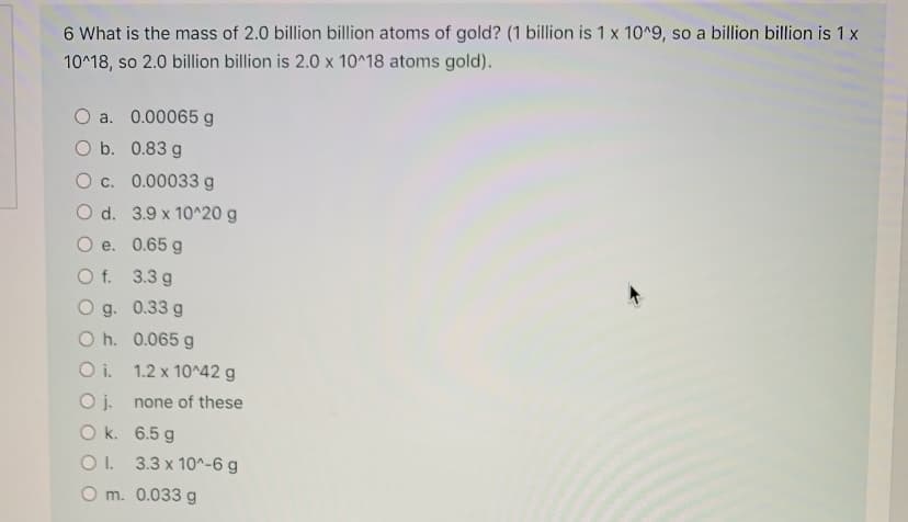 6 What is the mass of 2.0 billion billion atoms of gold? (1 billion is 1 x 10^9, so a billion billion is 1 x
10^18, so 2.0 billion billion is 2.0 x 10^18 atoms gold).
O a. 0.00065 g
O b. 0.83 g
O c. 0.00033g
O d. 3.9 x 10^20 g
O e. 0.65 g
O f. 3.3 g
O g. 0.33 g
O h. 0.065 g
O i. 1.2 x 10^42 g
Oj.
O k. 6.5 g
O. 3.3 x 10^-6 g
none of these
O m. 0.033 g
