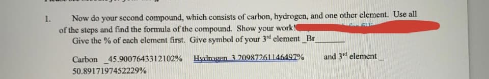 Now do your second compound, which consists of carbon, hydrogen, and one other element. Use all
of the steps and find the formula of the compound. Show your work
Give the % of each element first. Give symbol of your 3rd element_Br
1.
Carbon 45.9007643312102%
Hydrogen 320987261146497%
and 3d element
50.8917197452229%
