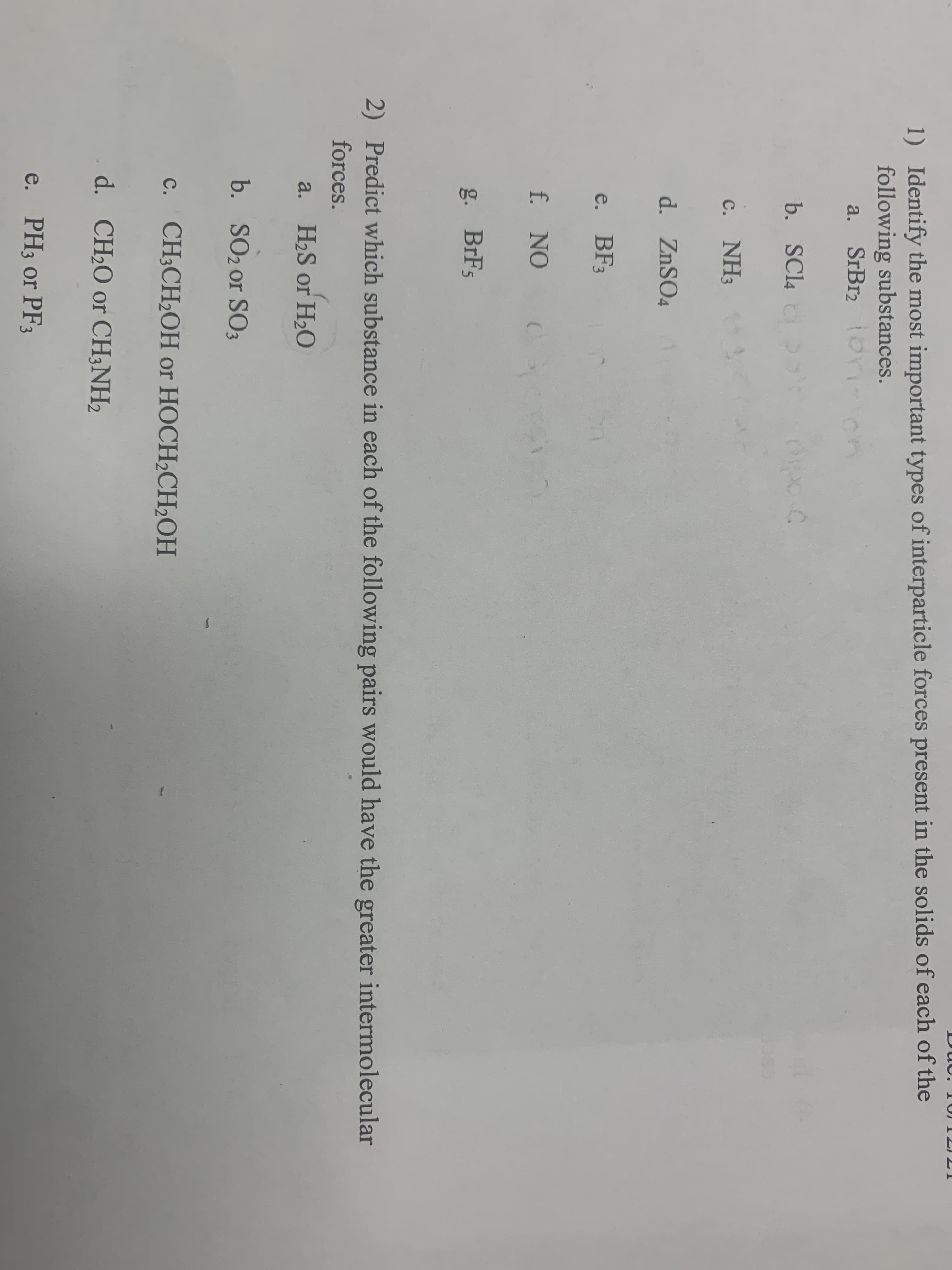 1) Identify the most important types of interparticle forces present in the solids of each of the
following substances.
a. SrBr2 on-
on
b. SCl4
с. NH3
d. ZnSO4
e. BF3
f. NO
g. BrF5
2) Predict which substance in each of the following pairs would have the greater intermolecular
forces.
a. H2S or H2O
b. SO2 or SO3
с. CH:CH.OHН or HOCH CH,ОН
d. CH2O or CH;NH2
e. PH3 or PF3
