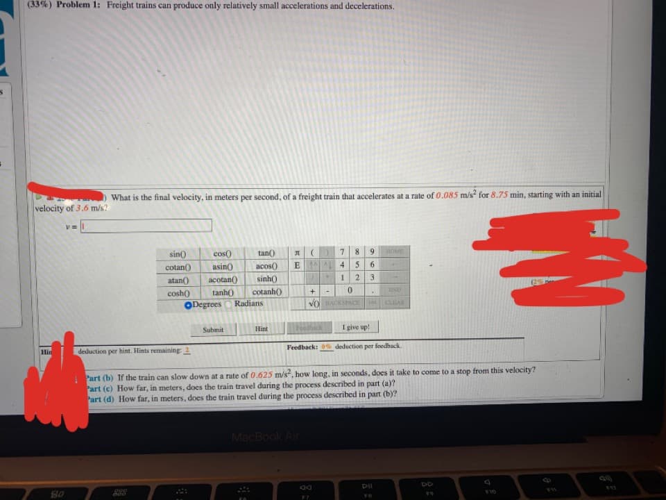 (33%) Problem 1: Freight trains can produce only relatively small accelerations and decelerations.
What is the final velocity, in meters per second, of a freight train that accelerates at a rate of 0.085 m/s for 8.75 min, starting with an initial
velocity of 3.6 m/s?
v = |
cos()
tan()
8.
9.
HOME
sin()
cotan()
atan()
asin)
acos()
E 1 4
5 6
acotan()
sinh
1
3.
END
tanh)
Rudians
cosh()
cotanh()
ODegrees
VOACKSPACE
CLEAR
Feedhack
I give up!
Submit
Hint
Feedback: 0% deduction per feedhack.
Hin
deduction per hint. Hints remaining: 2
Part (b) If the train can slow down at a rate of 0.625 m/s", how long, in seconds, does it take to come to a stop from this velocity?
Part (c) How far, in meters, does the train travel during the process described in part (a)?
Part (d) How far, in meters, does the train travel during the process described in part (b)?
MacBook Air
DD
200
10
80
17
