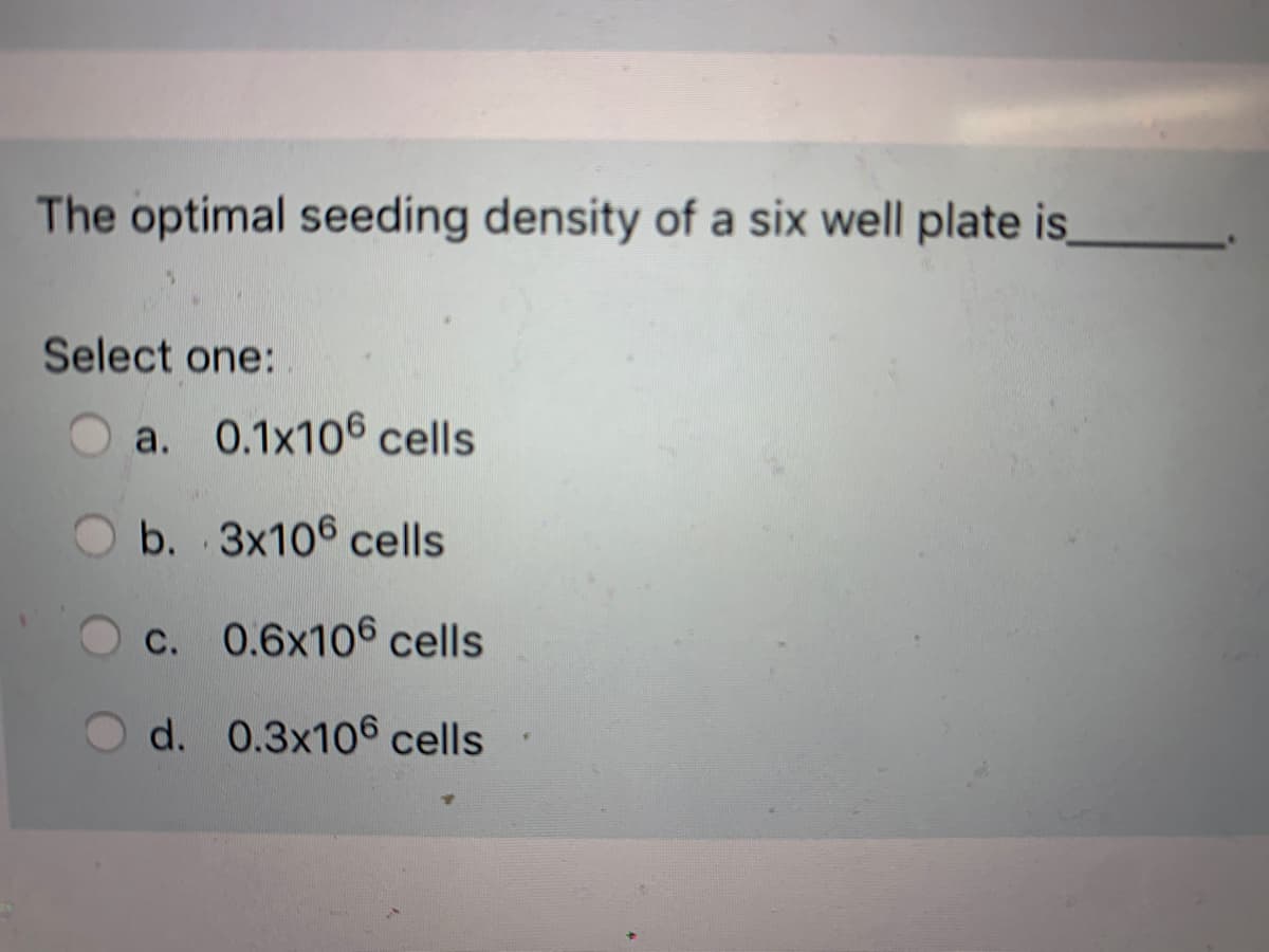 The optimal seeding density of a six well plate is
Select one:
a. 0.1x106 cells
b. 3x106 cells
c. 0.6x106 cells
d. 0.3x106 cells
