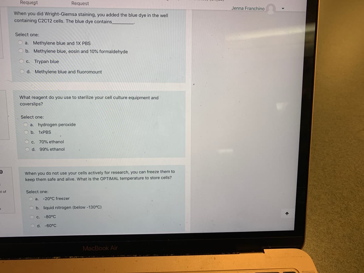 Request
Request
Jenna Franchino
When you did Wright-Giemsa staining, you added the blue dye in the well
containing C2C12 cells. The blue dye contains_
Select one:
a.
Methylene blue and 1X PBS
O b. Methylene blue, eosin and 10% formaldehyde
C. Trypan blue
d. Methylene blue and fluoromount
What reagent do you use to sterilize your cell culture equipment and
coverslips?
Select one:
a. hydrogen peroxide
O b. 1XPBS
c. 70% ethanol
d. 99% ethanol
When you do not use your cells actively for research, you can freeze them to
keep them safe and alive. What is the OPTIMAL temperature to store cells?
at of
Select one:
O a.
-20°C freezer
b. liquid nitrogen (below -130°C)
C.
-80°C
O d
-60°C
MacBook Air
