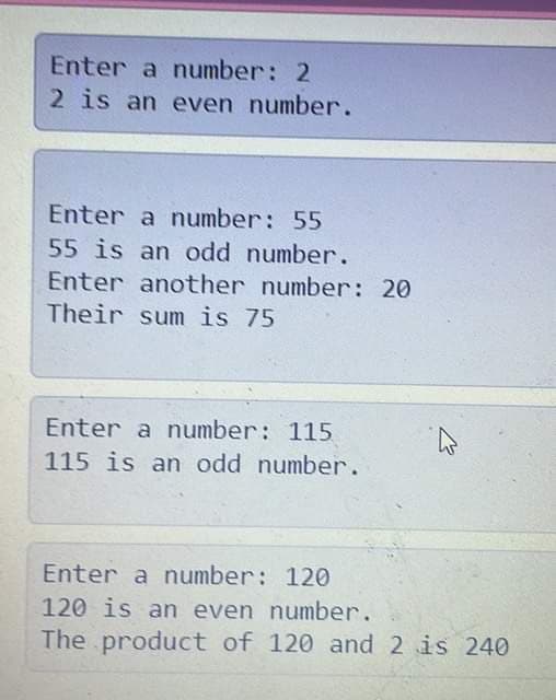 Enter a number: 2
2 is an even number.
Enter a number: 55
55 is an odd number.
Enter another number: 20
Their sum is 75
Enter a number: 115
115 is an odd number.
Enter a number: 120
120 is an even number.
The product of 120 and 2 is 240