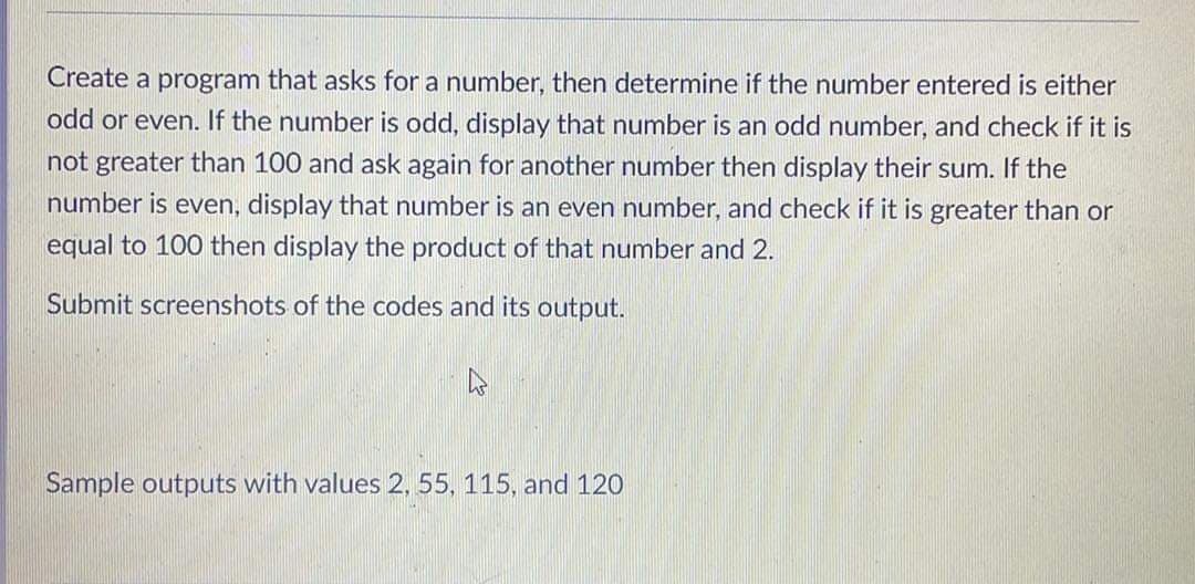 Create a program that asks for a number, then determine if the number entered is either
odd or even. If the number is odd, display that number is an odd number, and check if it is
not greater than 100 and ask again for another number then display their sum. If the
number is even, display that number is an even number, and check if it is greater than or
equal to 100 then display the product of that number and 2.
Submit screenshots of the codes and its output.
Sample outputs with values 2, 55, 115, and 120