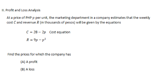 II. Profit and Loss Analysis
At a price of PHP p per unit, the marketing department in a company estimates that the weekly
cost C and revenue R (in thousands of pesos) will be given by the equations
C = 28-2p Cost equation
R = 9p-p²
Find the prices for which the company has
(A) A profit
(B) A loss