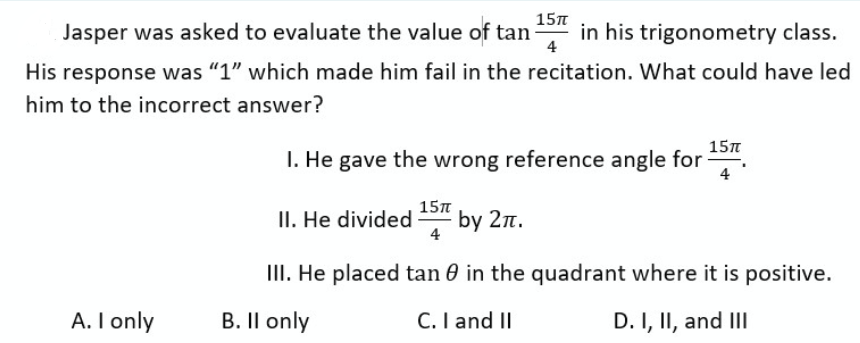 Jasper was asked to evaluate the value of tan in his trigonometry class.
His response was "1" which made him fail in the recitation. What could have led
him to the incorrect answer?
A. I only
15πT
4
15π
1. He gave the wrong reference angle for
15TT
II. He divided by 2π.
III. He placed tan 0 in the quadrant where it is positive.
B. II only
C. I and II
D. I, II, and III