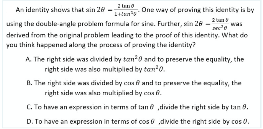 2 tan 0
1+tan²0
An identity shows that sin 20
One way of proving this identity is by
2 tan 0
sec²0
using the double-angle problem formula for sine. Further, sin 20 = was
derived from the original problem leading to the proof of this identity. What do
you think happened along the process of proving the identity?
A. The right side was divided by tan²0 and to preserve the equality, the
right side was also multiplied by tan²0.
B. The right side was divided by cos and to preserve the equality, the
right side was also multiplied by cos 0.
C. To have an expression in terms of tan ,divide the right side by tan 0.
D. To have an expression in terms of cos,divide the right side by cos 0.