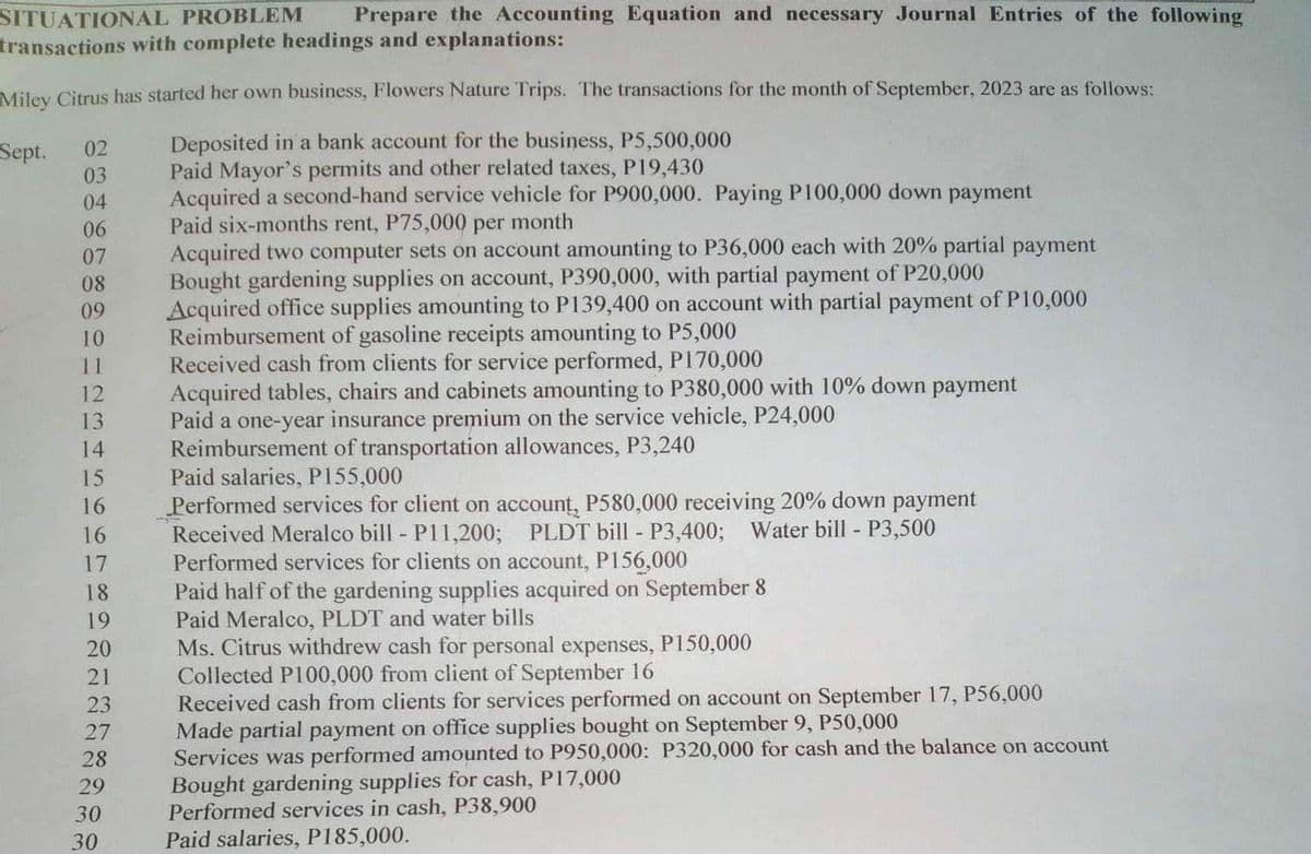 SITUATIONAL PROBLEM Prepare the Accounting Equation and necessary Journal Entries of the following
transactions with complete headings and explanations:
Miley Citrus has started her own business, Flowers Nature Trips. The transactions for the month of September, 2023 are as follows:
Sept.
Deposited in a bank account for the business, P5,500,000
Paid Mayor's permits and other related taxes, P19,430
02
03
04
06
07
08
09
10
11
12
13
14
15
16
16
17
18
19
20
21
23
27
28
29
30
30
Acquired a second-hand service vehicle for P900,000. Paying P100,000 down payment
Paid six-months rent, P75,000 per month
Acquired two computer sets on account amounting to P36,000 each with 20% partial payment
Bought gardening supplies on account, P390,000, with partial payment of P20,000
Acquired office supplies amounting to P139,400 on account with partial payment of P10,000
Reimbursement of gasoline receipts amounting to P5,000
Received cash from clients for service performed, P170,000
Acquired tables, chairs and cabinets amounting to P380,000 with 10% down payment
Paid a one-year insurance premium on the service vehicle, P24,000
Reimbursement of transportation allowances, P3,240
Paid salaries, P155,000
Performed services for client on account, P580,000 receiving 20% down payment
Received Meralco bill - P11,200; PLDT bill - P3,400; Water bill - P3,500
Performed services for clients on account, P156,000
Paid half of the gardening supplies acquired on September 8
Paid Meralco, PLDT and water bills
Ms. Citrus withdrew cash for personal expenses, P150,000
Collected P100,000 from client of September 16
Received cash from clients for services performed on account on September 17, P56,000
Made partial payment on office supplies bought on September 9, P50,000
Services was performed amounted to P950,000: P320,000 for cash and the balance on account
Bought gardening supplies for cash, P17,000
Performed services in cash, P38,900
Paid salaries, P185,000.
