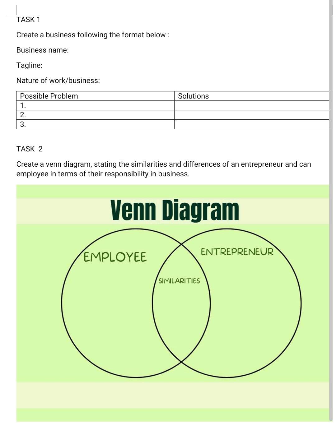 TASK 1
Create a business following the format below :
Business name:
Tagline:
Nature of work/business:
Possible Problem
1.
2.
3.
Solutions
TASK 2
Create a venn diagram, stating the similarities and differences of an entrepreneur and can
employee in terms of their responsibility in business.
Venn Diagram
EMPLOYEE
SIMILARITIES
ENTREPRENEUR