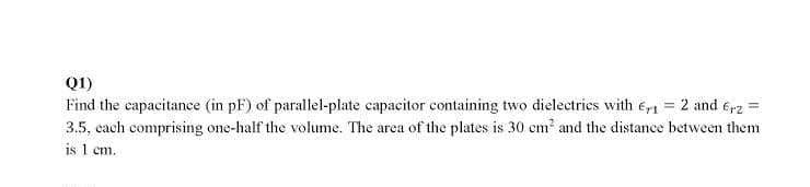Q1)
Find the capacitance (in pF) of parallel-plate capacitor containing two dielectries with e,1 = 2 and e,2 =
3.5, cach comprising one-half the volume. The area of the plates is 30 cm and the distance between them
is 1 cm.
