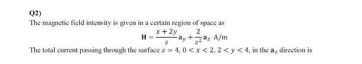 Q2)
The magnetic field intensity is given in a certain region of space as
x + 2y
H
2
-ay +a, A/m
The total current passing through the surface z = 4, 0 < x < 2, 2 < y < 4, in the a, direction is
