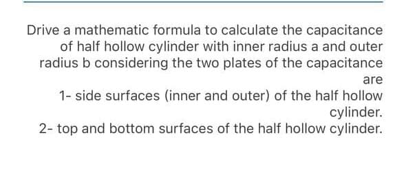 Drive a mathematic formula to calculate the capacitance
of half hollow cylinder with inner radius a and outer
radius b considering the two plates of the capacitance
are
1- side surfaces (inner and outer) of the half hollow
cylinder.
2- top and bottom surfaces of the half hollow cylinder.

