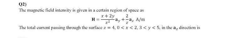 Q2)
The magnetic field intensity is given in a certain region of space as
x + 2y
H =
2
z2
-ay +-a, A/m
The total current passing through the surface z = 4, 0 <x< 2, 3 < y < 5, in the a, direction is
