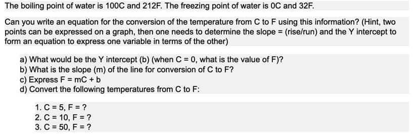 The boiling point of water is 100C and 212F. The freezing point of water is 0C and 32F.
Can you write an equation for the conversion of the temperature from C to F using this information? (Hint, two
points can be expressed on a graph, then one needs to determine the slope = (rise/run) and the Y intercept to
form an equation to express one variable in terms of the other)
a) What would be the Y intercept (b) (when C = 0, what is the value of F)?
b) What is the slope (m) of the line for conversion of C to F?
c) Express F = mC + b
d) Convert the following temperatures from C to F:
1. C = 5, F = ?
2. C = 10, F = ?
3. C = 50, F = ?
%D
