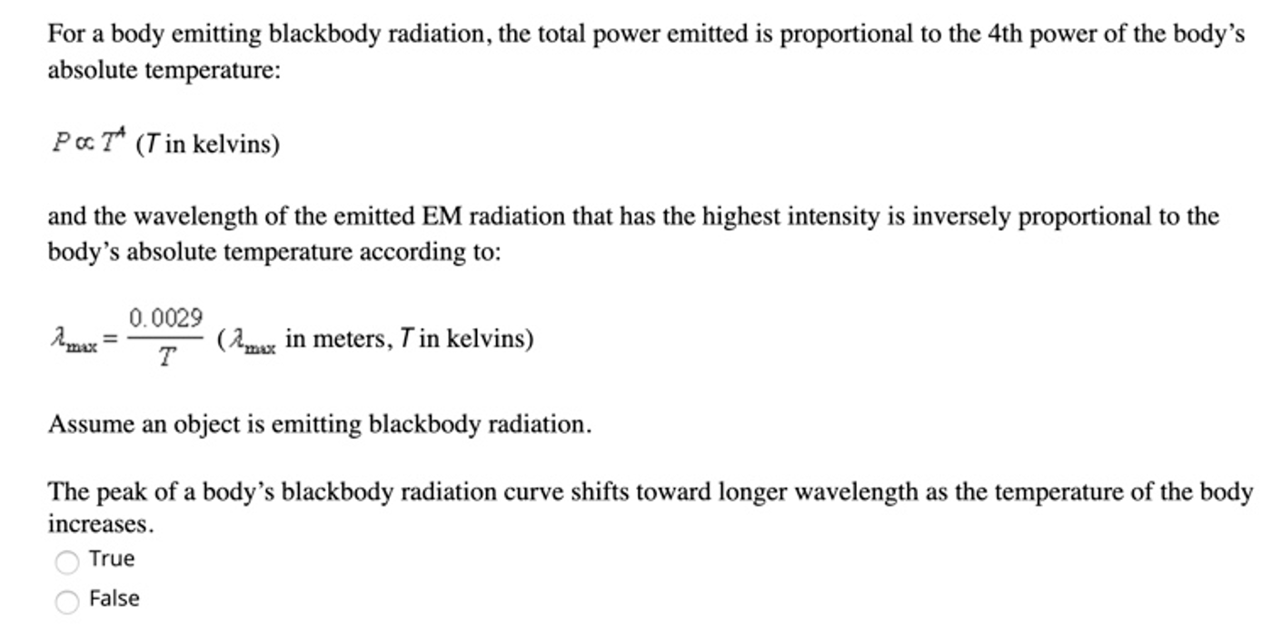 For a body emitting blackbody radiation, the total power emitted is proportional to the 4th power of the body's
absolute temperature:
PaT* (Tin kelvins)
and the wavelength of the emitted EM radiation that has the highest intensity is inversely proportional to the
body's absolute temperature according to:
0.0029
(2max in meters, T in kelvins)
т
Assume an object is emitting blackbody radiation.
The peak of a body's blackbody radiation curve shifts toward longer wavelength as the temperature of the body
increases.
True
False
