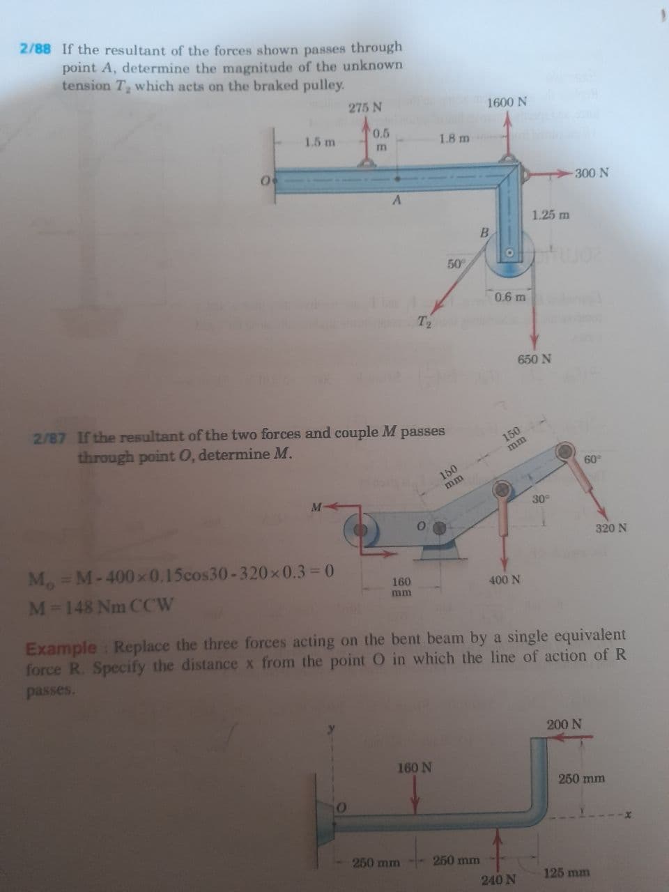 2/88 If the resultant of the forces shown passes through
point A, determine the magnitude of the unknown
tension T which acts on the braked pulley.
275 N
1600 N
1.5 m
0.5
1.8 m
m
300 N
1.25 m
B
50
20mo
0.6 m
T2
650 N
2/87 If the resultant of the two forces and couple M passes
through point 0, determine M.
150
mm
60
150
mm
M
30
320 N
Mo = M-400x0.15cos30-320 x 0.3 =0
M-148 Nm CCW
%3D
160
400 N
mm
Example : Replace the three forces acting on the bent beam by a single equivalent
force R. Specify the distance x from the point O in which the line of action of R
passes.
200 N
160 N
250 mm
250 mm
250 mm
240 N
125 mm
