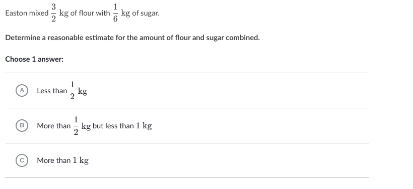 3
Easton mixed - kg of flour with = kg of sugar.
Determine a reasonable estimate for the amount of flour and sugar combined.
Choose 1 answer:
1
Less than - kg
2
1
kg but less than 1 kg
More than
More than 1 kg
