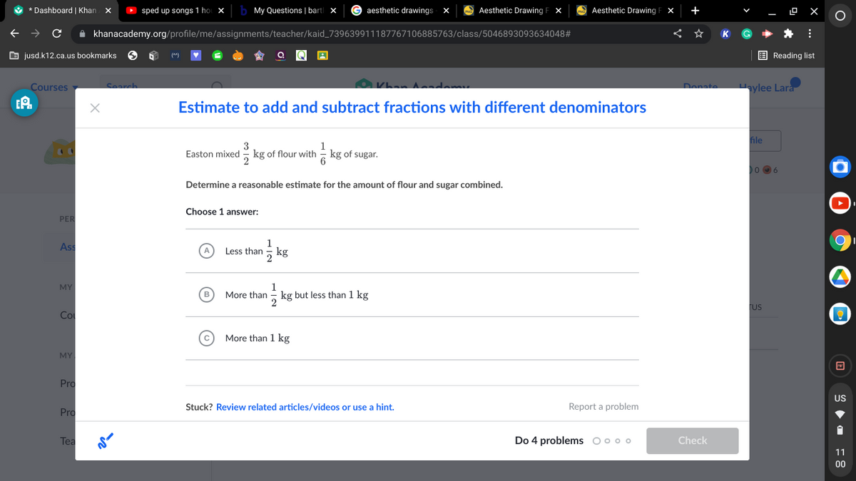 V * Dashboard | Khan X
D sped up songs 1 ho
b My Questions | bart x
G aesthetic drawings
Aesthetic Drawing
Aesthetic Drawing
+
O X
A khanacademy.org/profile/me/assignments/teacher/kaid_739639911187767106885763/class/5046893093634048#
b jusd.k12.ca.us bookmarks
E Reading list
(*)
Courses
O Khan Andem
Denate
aylee Lara
Search.
Estimate to add and subtract fractions with different denominators
file
1
Easton mixed - kg of flour with - kg of sugar.
Determine a reasonable estimate for the amount of flour and sugar combined.
Choose 1 answer:
PER
As
1
Less than
kg
2
1
kg but less than 1 kg
2
MY
More than
Fus
Co
More than 1 kg
MY
Pro
US
Stuck? Review related articles/videos or use a hint.
Report a problem
Pro
Tea
Do 4 problems oo0 o
Check
11
00
