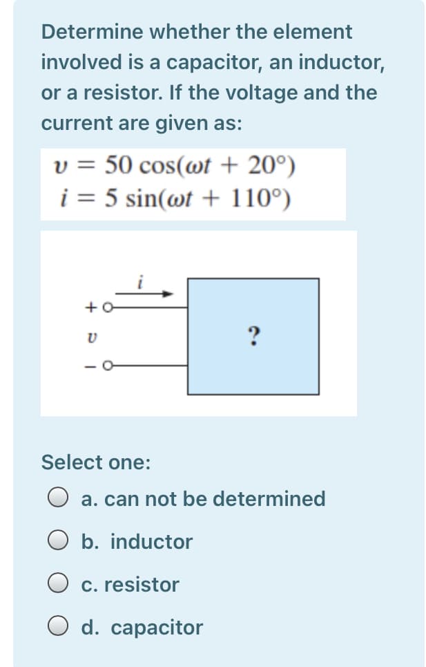 Determine whether the element
involved is a capacitor, an inductor,
or a resistor. If the voltage and the
current are given as:
v = 50 cos(@t + 20°)
i = 5 sin(@t + 110°)
Select one:
O a. can not be determined
b. inductor
c. resistor
O d. capacitor

