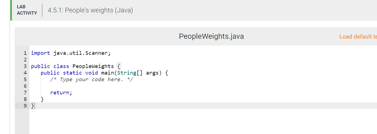 LAB
4.5.1: People's weights (Java)
ACTIVITY
PeopleWeights.java
Load default te
1 import java.util.Scanner;
3 public class Peopleweights {
public static void main(String[] args) {
/* Type your code here. */
4
5
7
return;
8
}
