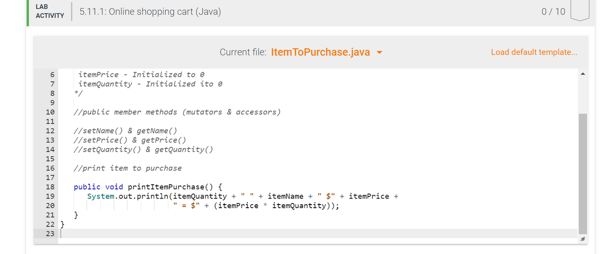 LAB
5.11.1: Online shopping cart (Java)
0/ 10
АCTIVITY
Current file: Item ToPurchase.java -
Load default template...
itemPrice - Initialized to e
7
itemQuantity - Initialized ito e
8.
*/
10
//public member methods (mutators & accessors)
11
//setName() & getName()
//setPrice() & getPrice()
//setQuantity() & getQuantity()
12
13
14
15
16
//print item to purchase
17
public void printItemPurchase() {
System.out.println(itemQuantity +
18
19
+ itemName + " $" + itemPrice +
20
" = $" + (itemPrice * itemQuantity));
}
22 }
21
23
