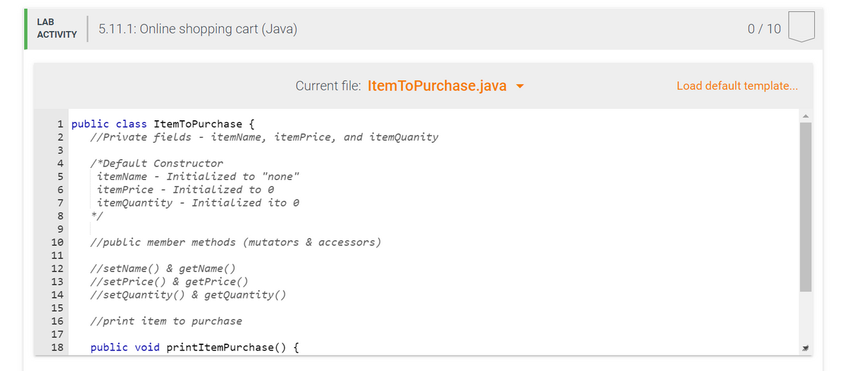 LAB
5.11.1: Online shopping cart (Java)
0/10
АCTIVITY
Current file: Item ToPurchase.java
Load default template...
1 public class ItemToPurchase {
2
//Private fields - itemName, itemPrice, and itemQuanity
3
/*Default Constructor
itemName - Initialized to "none"
4
itemPrice - Initialized to e
itemQuantity - Initialized ito e
*/
7
8
9.
10
//public member methods (mutators & accessors)
11
//setName() & getName()
//setPrice() & getPrice()
//setQuantity() & getQuantity()
12
13
14
15
16
//print item to purchase
17
18
public void printItemPurchase() {
