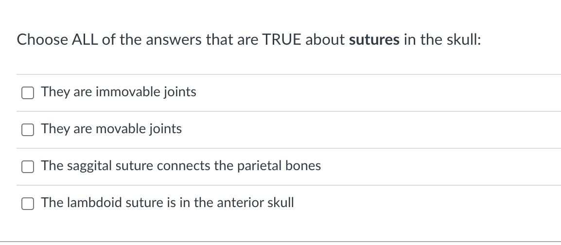 Choose ALL of the answers that are TRUE about sutures in the skull:
They are immovable joints
They are movable joints
The saggital suture connects the parietal bones
The lambdoid suture is in the anterior skull
