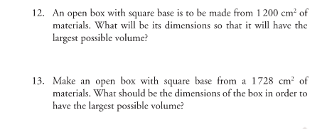 12. An open box with square base is to be made from 1 200 cm² of
materials. What will be its dimensions so that it will have the
largest possible volume?
13. Make an open box with square base from a 1728 cm? of
materials. What should be the dimensions of the box in order to
have the largest possible volume?
