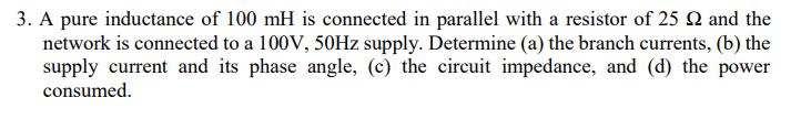 3. A pure inductance of 100 mH is connected in parallel with a resistor of 25 Q and the
network is connected to a 100V, 50HZ supply. Determine (a) the branch currents, (b) the
supply current and its phase angle, (c) the circuit impedance, and (d) the power
consumed.
