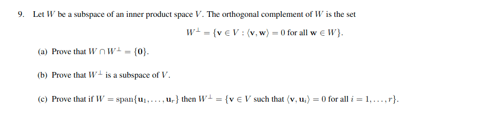 9. Let W be a subspace of an inner product space V. The orthogonal complement of W is the set
w- = {v € V : (v, w) = 0 for all w E W}.
(a) Prove that W Ow+ = {0}.
(b) Prove that W+ is a subspace of V.
(c) Prove that if W = span{u1,..., u,} then W- = {v € V such that (v, u;) = 0 for all i = 1, ...,r}.
