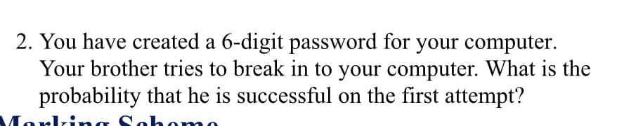 2. You have created a 6-digit password for your computer.
Your brother tries to break in to your computer. What is the
probability that he is successful on the first attempt?
Ma
Sah
Johomo